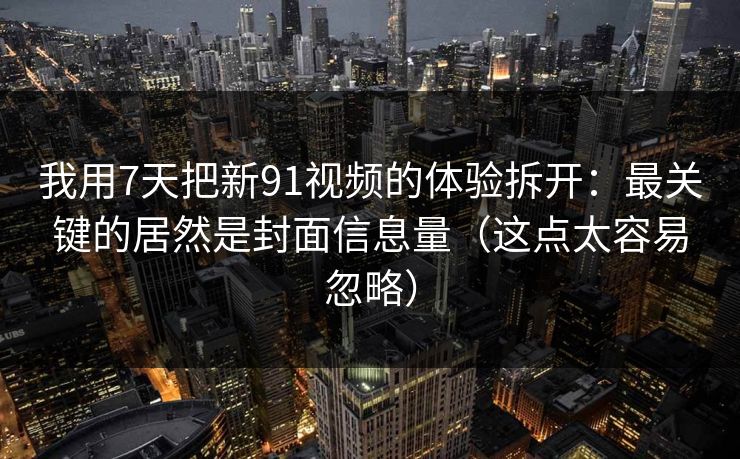 我用7天把新91视频的体验拆开：最关键的居然是封面信息量（这点太容易忽略）