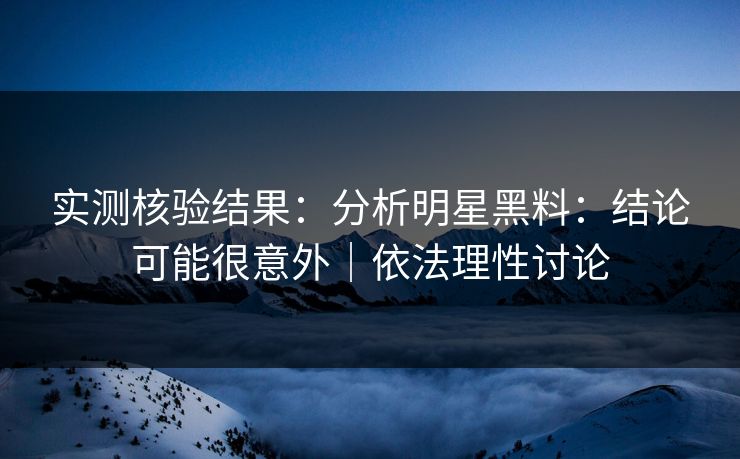 实测核验结果：分析明星黑料：结论可能很意外｜依法理性讨论
