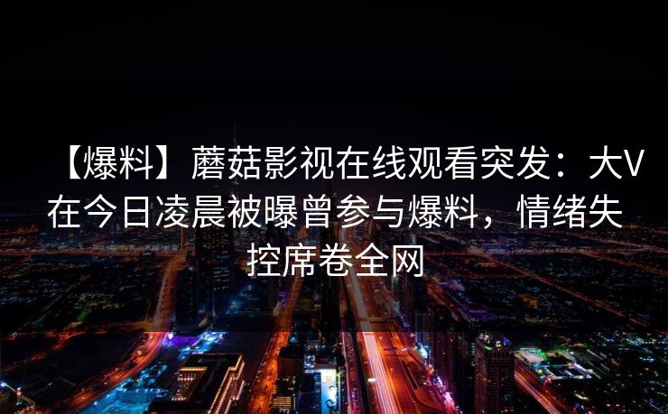 【爆料】蘑菇影视在线观看突发：大V在今日凌晨被曝曾参与爆料，情绪失控席卷全网