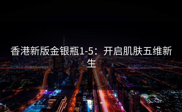 香港新版金银瓶1-5:开启肌肤五维新生 香港新版金银瓶1-5:开启肌肤五维新生