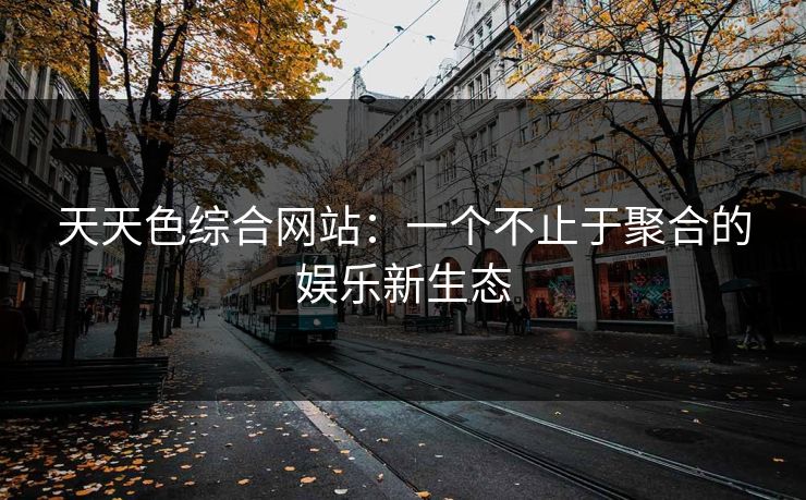 天天色综合网站：一个不止于聚合的娱乐新生态