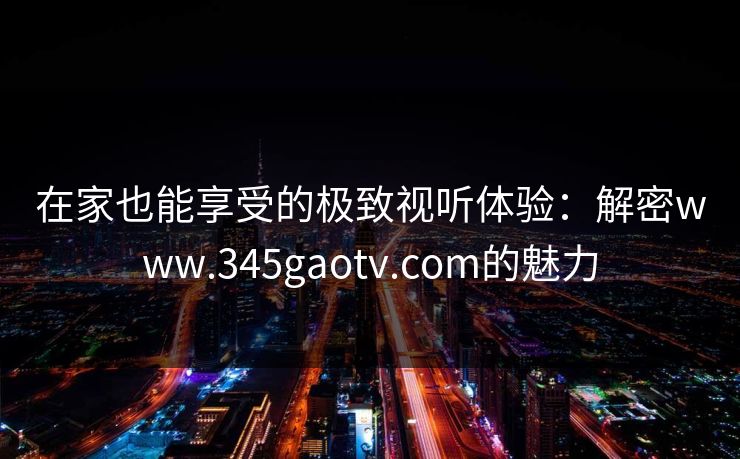 在家也能享受的极致视听体验：解密www.345gaotv.com的魅力