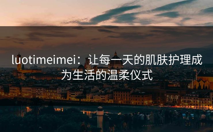 luotimeimei：让每一天的肌肤护理成为生活的温柔仪式