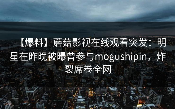 【爆料】蘑菇影视在线观看突发:明星在昨晚被曝曾参与mogushipin,炸裂席卷全网