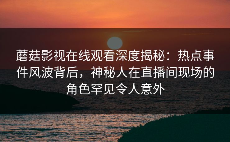 蘑菇影视在线观看深度揭秘:热点事件风波背后,神秘人在直播间现场的角色罕见令人意外