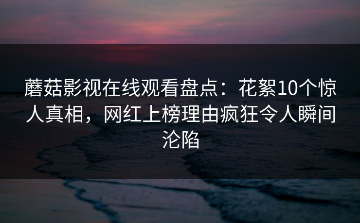 蘑菇影视在线观看盘点：花絮10个惊人真相，网红上榜理由疯狂令人瞬间沦陷