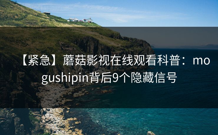 【紧急】蘑菇影视在线观看科普：mogushipin背后9个隐藏信号
