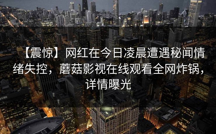 【震惊】网红在今日凌晨遭遇秘闻情绪失控,蘑菇影视在线观看全网炸锅,详情曝光
