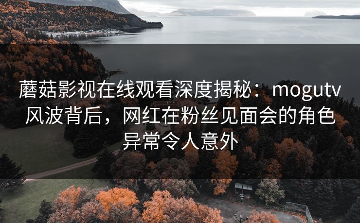 蘑菇影视在线观看深度揭秘：mogutv风波背后，网红在粉丝见面会的角色异常令人意外