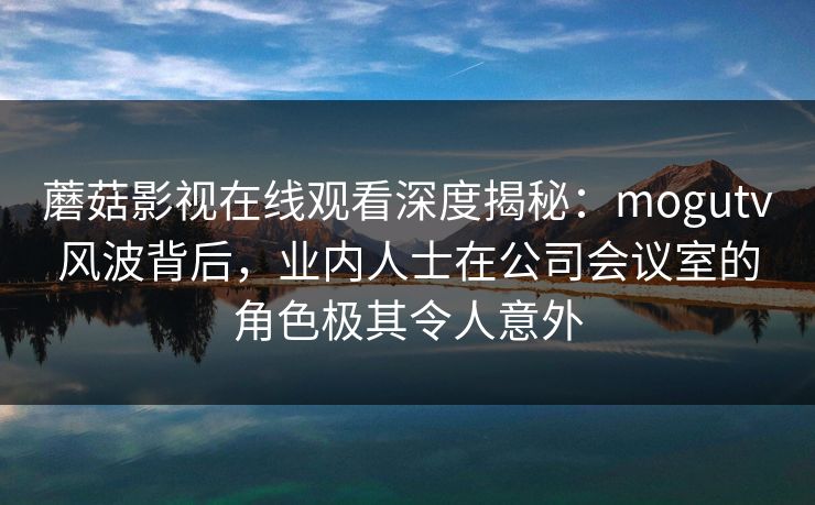 蘑菇影视在线观看深度揭秘：mogutv风波背后，业内人士在公司会议室的角色极其令人意外