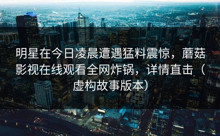 明星在今日凌晨遭遇猛料震惊,蘑菇影视在线观看全网炸锅,详情直击(虚构故事版本)