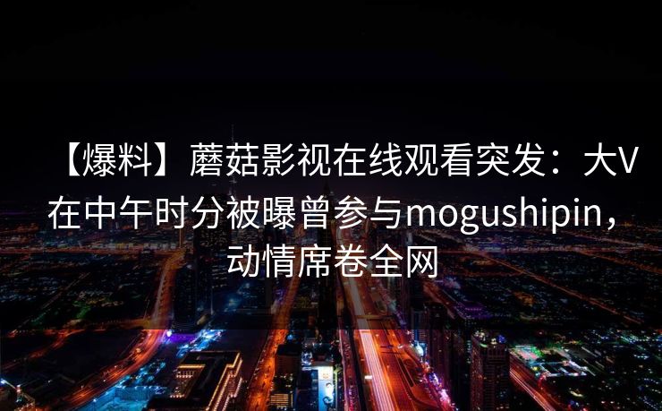 【爆料】蘑菇影视在线观看突发：大V在中午时分被曝曾参与mogushipin，动情席卷全网
