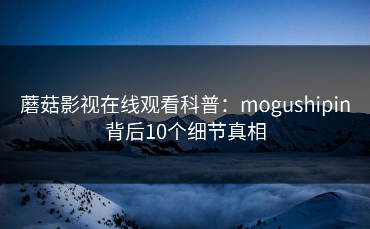 蘑菇影视在线观看科普：mogushipin背后10个细节真相