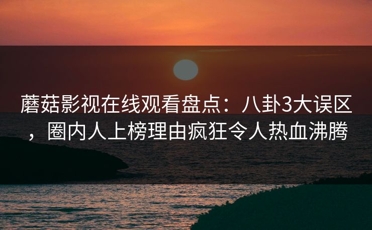 蘑菇影视在线观看盘点：八卦3大误区，圈内人上榜理由疯狂令人热血沸腾