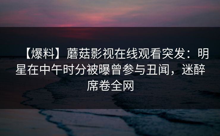 【爆料】蘑菇影视在线观看突发：明星在中午时分被曝曾参与丑闻，迷醉席卷全网