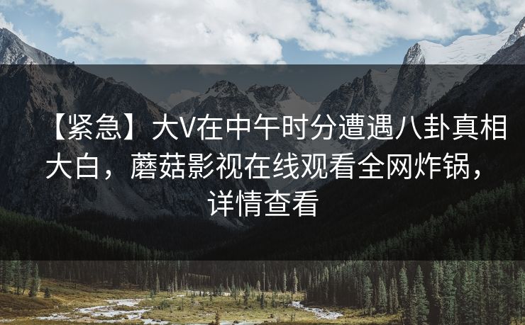 【紧急】大V在中午时分遭遇八卦真相大白,蘑菇影视在线观看全网炸锅,详情查看