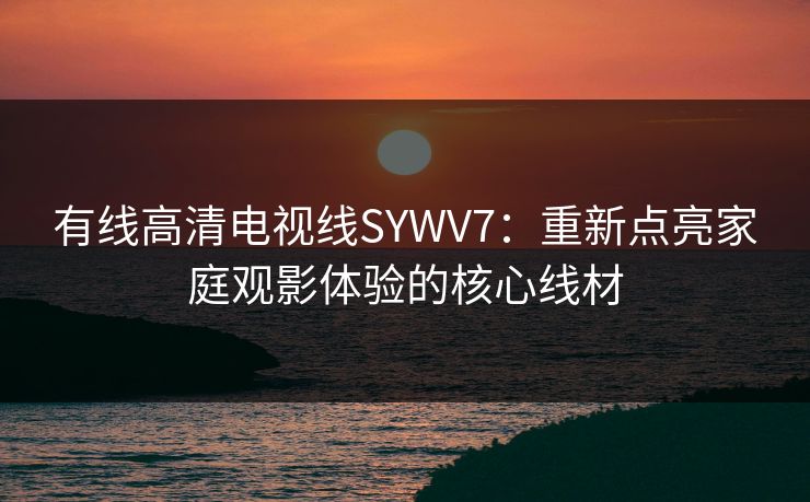 有线高清电视线SYWV7:重新点亮家庭观影体验的核心线材