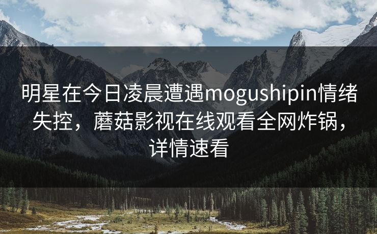 明星在今日凌晨遭遇mogushipin情绪失控,蘑菇影视在线观看全网炸锅,详情速看