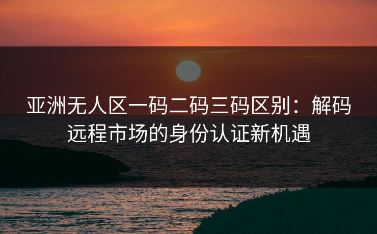 亚洲无人区一码二码三码区别：解码远程市场的身份认证新机遇