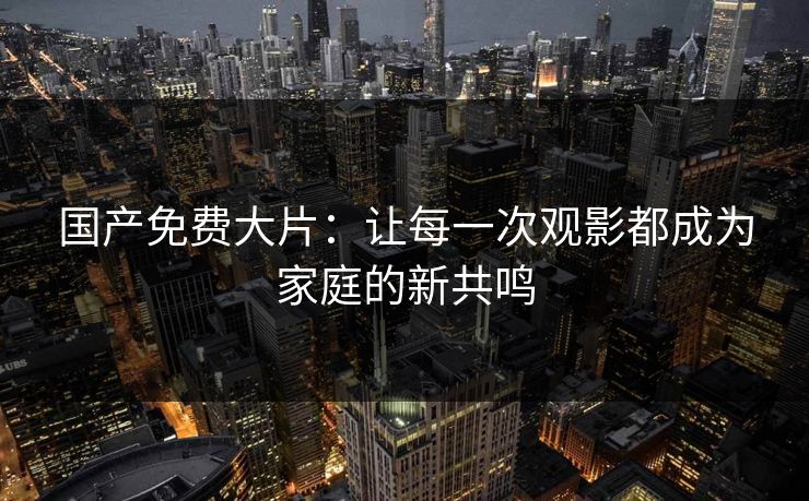 国产免费大片：让每一次观影都成为家庭的新共鸣
