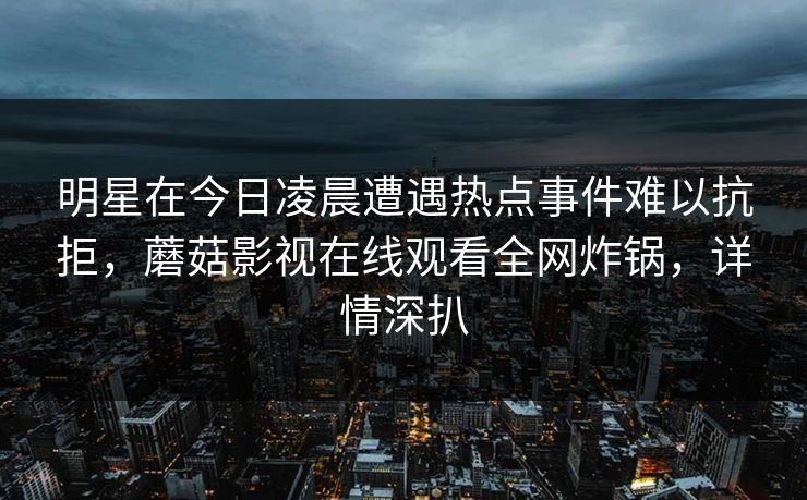 明星在今日凌晨遭遇热点事件难以抗拒,蘑菇影视在线观看全网炸锅,详情深扒