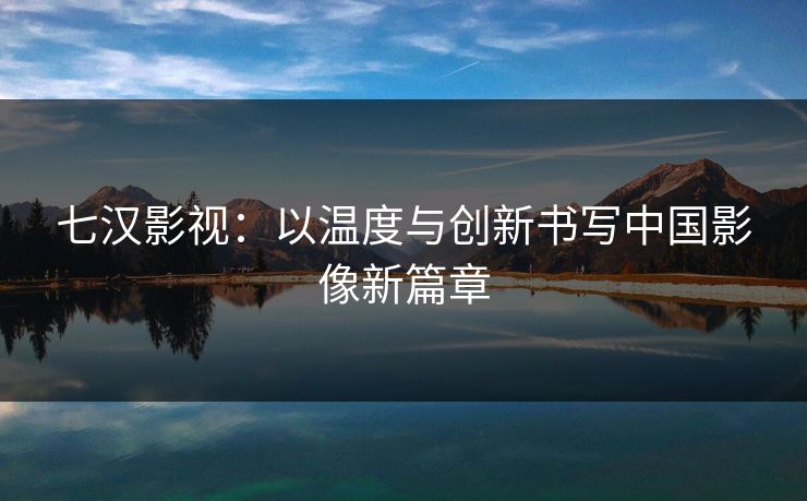 七汉影视:以温度与创新书写中国影像新篇章
