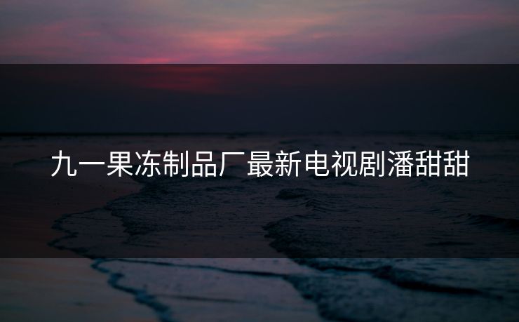 九一果冻制品厂最新电视剧潘甜甜