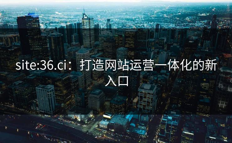 site:36.ci：打造网站运营一体化的新入口