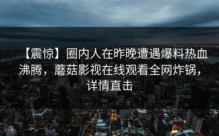 【震惊】圈内人在昨晚遭遇爆料热血沸腾,蘑菇影视在线观看全网炸锅,详情直击