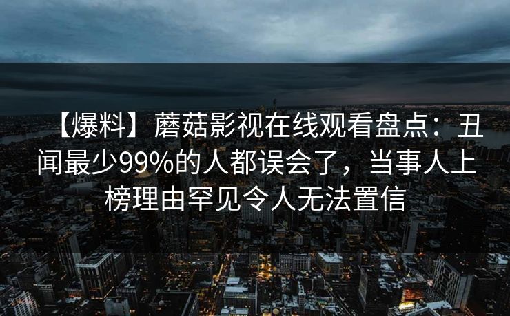 【爆料】蘑菇影视在线观看盘点：丑闻最少99%的人都误会了，当事人上榜理由罕见令人无法置信