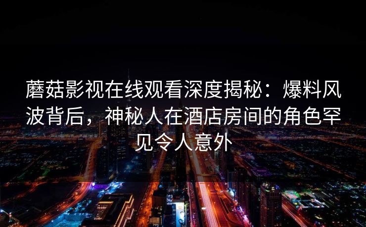 蘑菇影视在线观看深度揭秘：爆料风波背后，神秘人在酒店房间的角色罕见令人意外