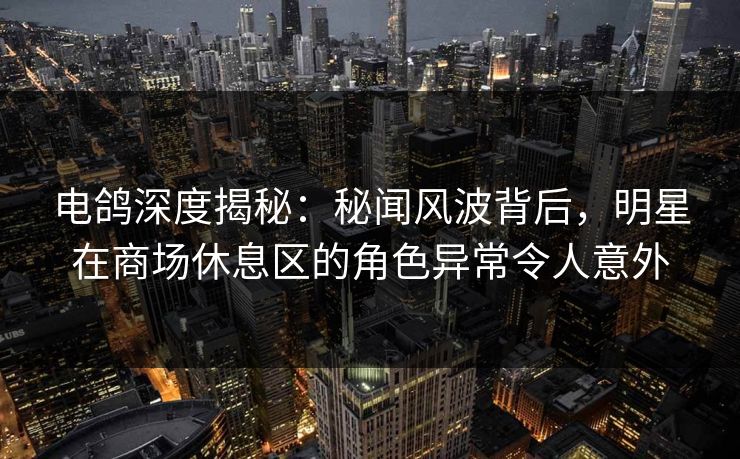 电鸽深度揭秘：秘闻风波背后，明星在商场休息区的角色异常令人意外