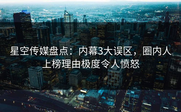 星空传媒盘点：内幕3大误区，圈内人上榜理由极度令人愤怒