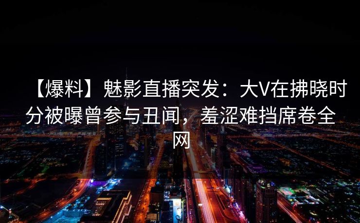 【爆料】魅影直播突发：大V在拂晓时分被曝曾参与丑闻，羞涩难挡席卷全网
