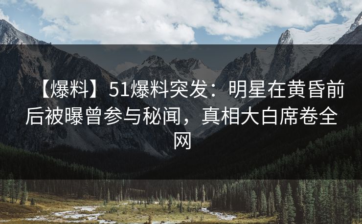 【爆料】51爆料突发：明星在黄昏前后被曝曾参与秘闻，真相大白席卷全网