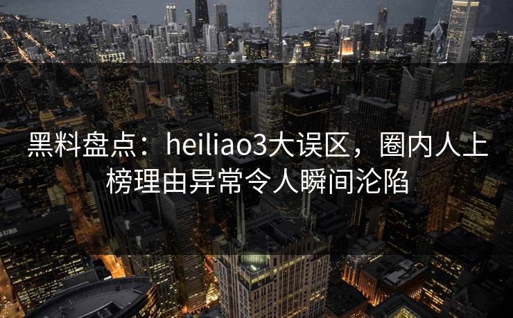 黑料盘点：heiliao3大误区，圈内人上榜理由异常令人瞬间沦陷