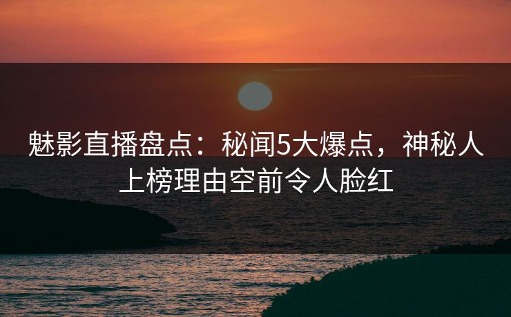 魅影直播盘点：秘闻5大爆点，神秘人上榜理由空前令人脸红