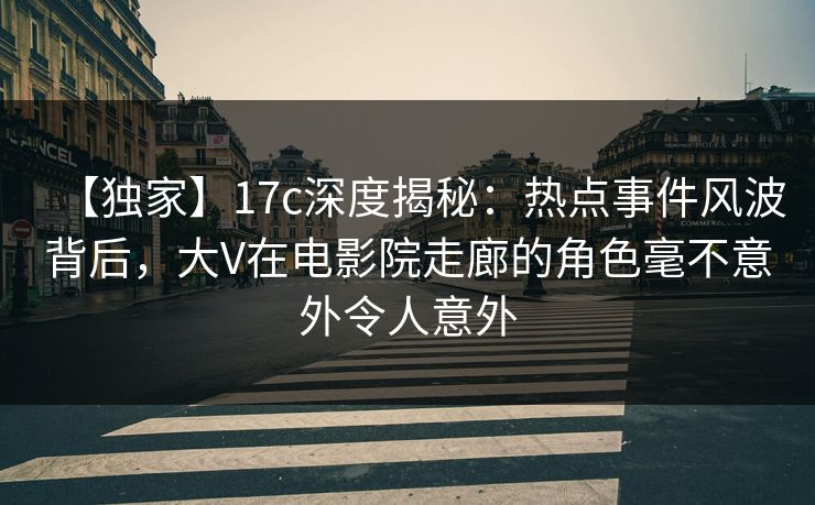 【独家】17c深度揭秘：热点事件风波背后，大V在电影院走廊的角色毫不意外令人意外
