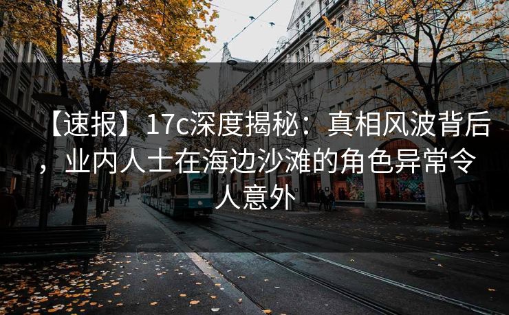 【速报】17c深度揭秘：真相风波背后，业内人士在海边沙滩的角色异常令人意外