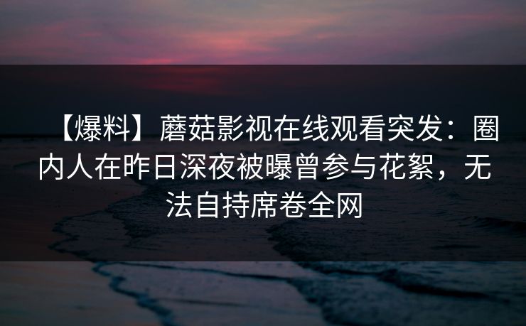【爆料】蘑菇影视在线观看突发：圈内人在昨日深夜被曝曾参与花絮，无法自持席卷全网