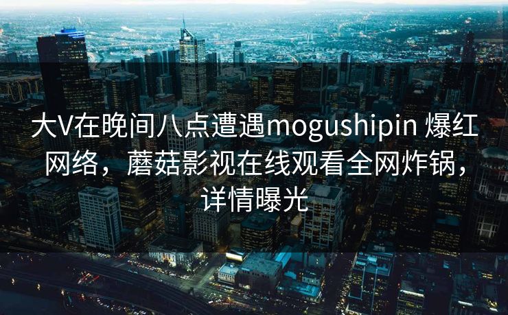 大V在晚间八点遭遇mogushipin 爆红网络，蘑菇影视在线观看全网炸锅，详情曝光