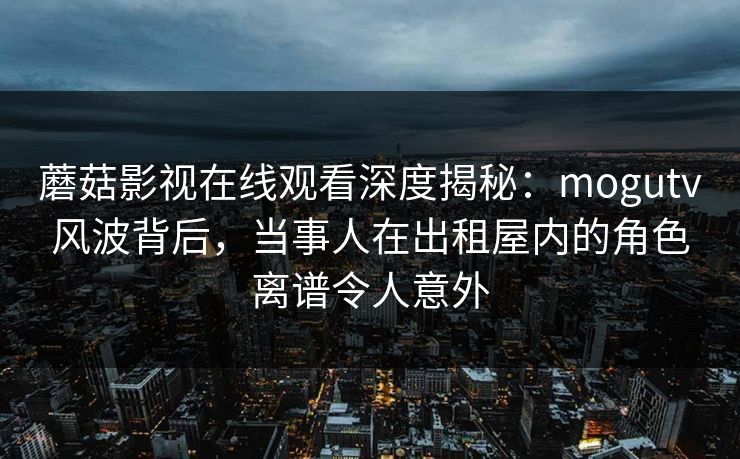 蘑菇影视在线观看深度揭秘：mogutv风波背后，当事人在出租屋内的角色离谱令人意外
