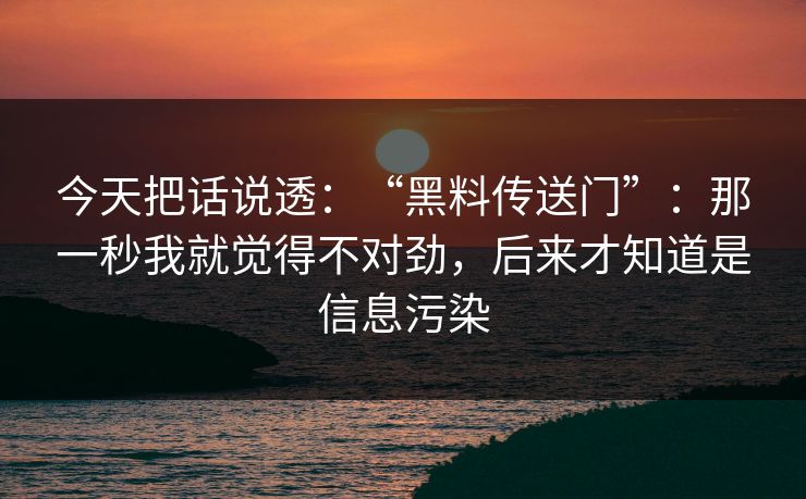 今天把话说透：“黑料传送门”：那一秒我就觉得不对劲，后来才知道是信息污染