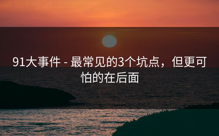 91大事件 - 最常见的3个坑点，但更可怕的在后面