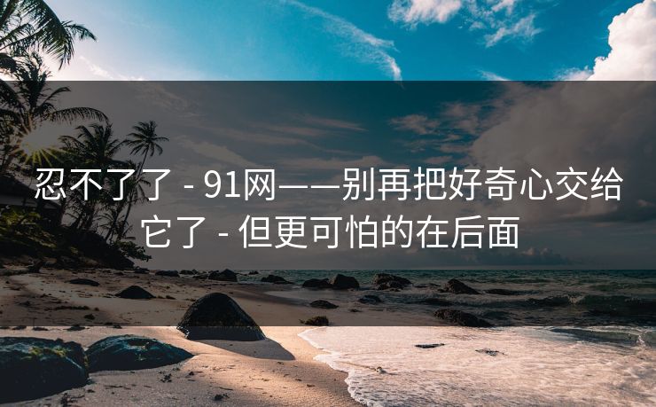 忍不了了 - 91网——别再把好奇心交给它了 - 但更可怕的在后面