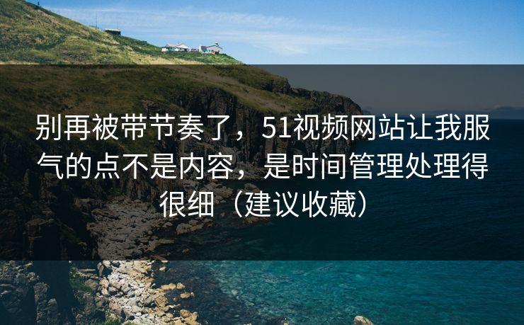别再被带节奏了，51视频网站让我服气的点不是内容，是时间管理处理得很细（建议收藏）