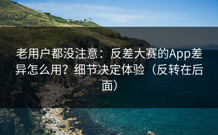 老用户都没注意：反差大赛的App差异怎么用？细节决定体验（反转在后面）