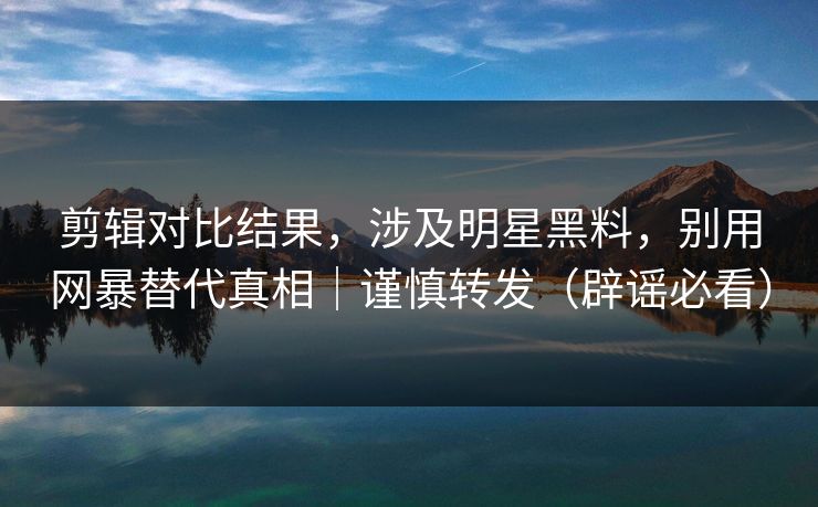 剪辑对比结果，涉及明星黑料，别用网暴替代真相｜谨慎转发（辟谣必看）