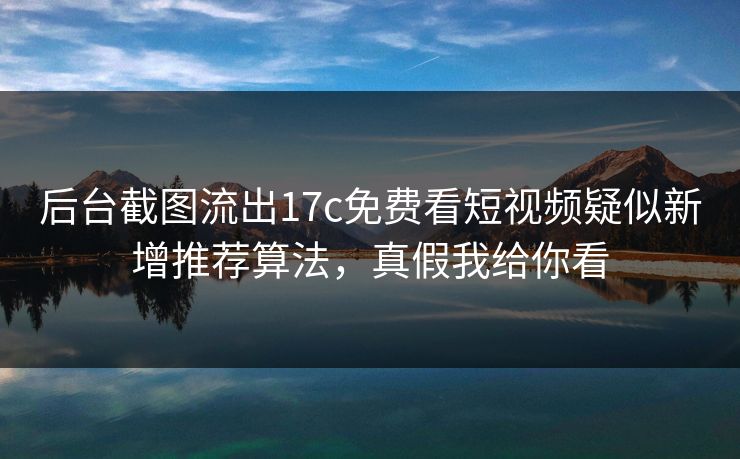 后台截图流出17c免费看短视频疑似新增推荐算法，真假我给你看