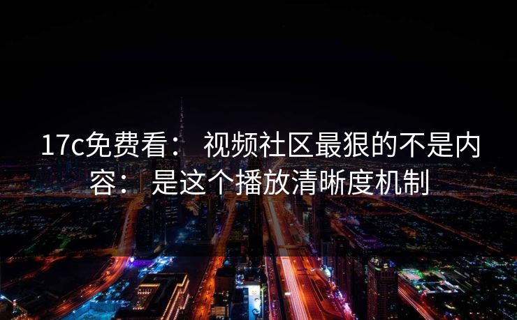 17c免费看： 视频社区最狠的不是内容： 是这个播放清晰度机制